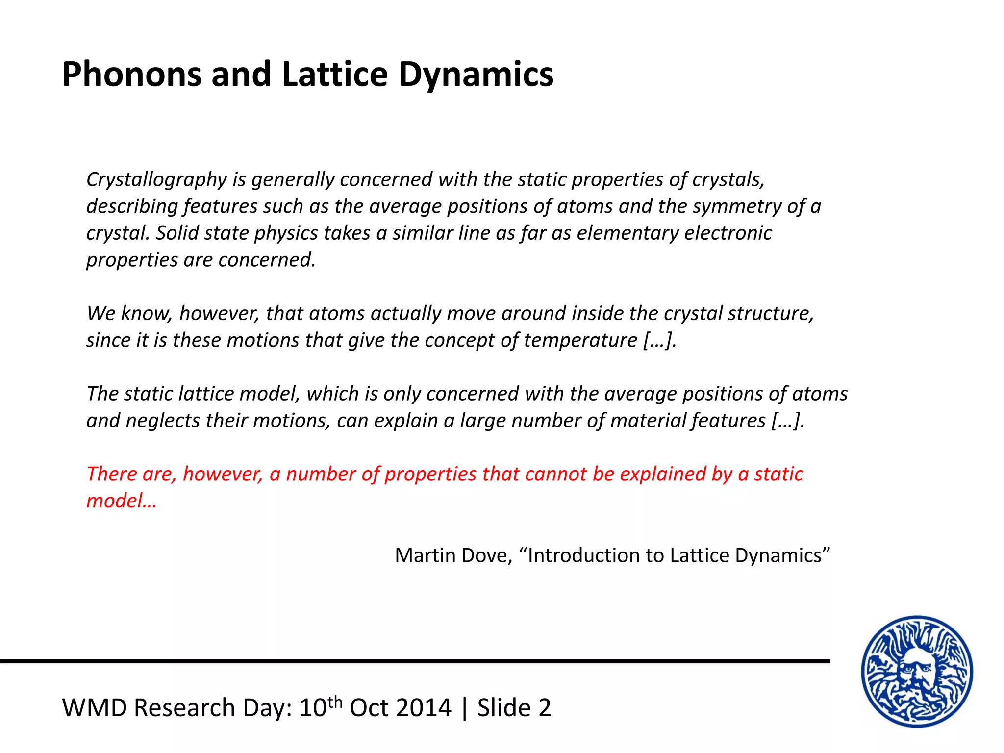 Phonons and Lattice Dynamics
WMD Research Day: 10th Oct 2014 | Slide 2
Crystallography is generally concerned with the static properties of crystals,
describing features such as the average positions of atoms and the symmetry of a
crystal. Solid state physics takes a similar line as far as elementary electronic
properties are concerned.
We know, however, that atoms actually move around inside the crystal structure,
since it is these motions that give the concept of temperature […].
The static lattice model, which is only concerned with the average positions of atoms
and neglects their motions, can explain a large number of material features […].
There are, however, a number of properties that cannot be explained by a static
model…
Martin Dove, “Introduction to Lattice Dynamics”
 