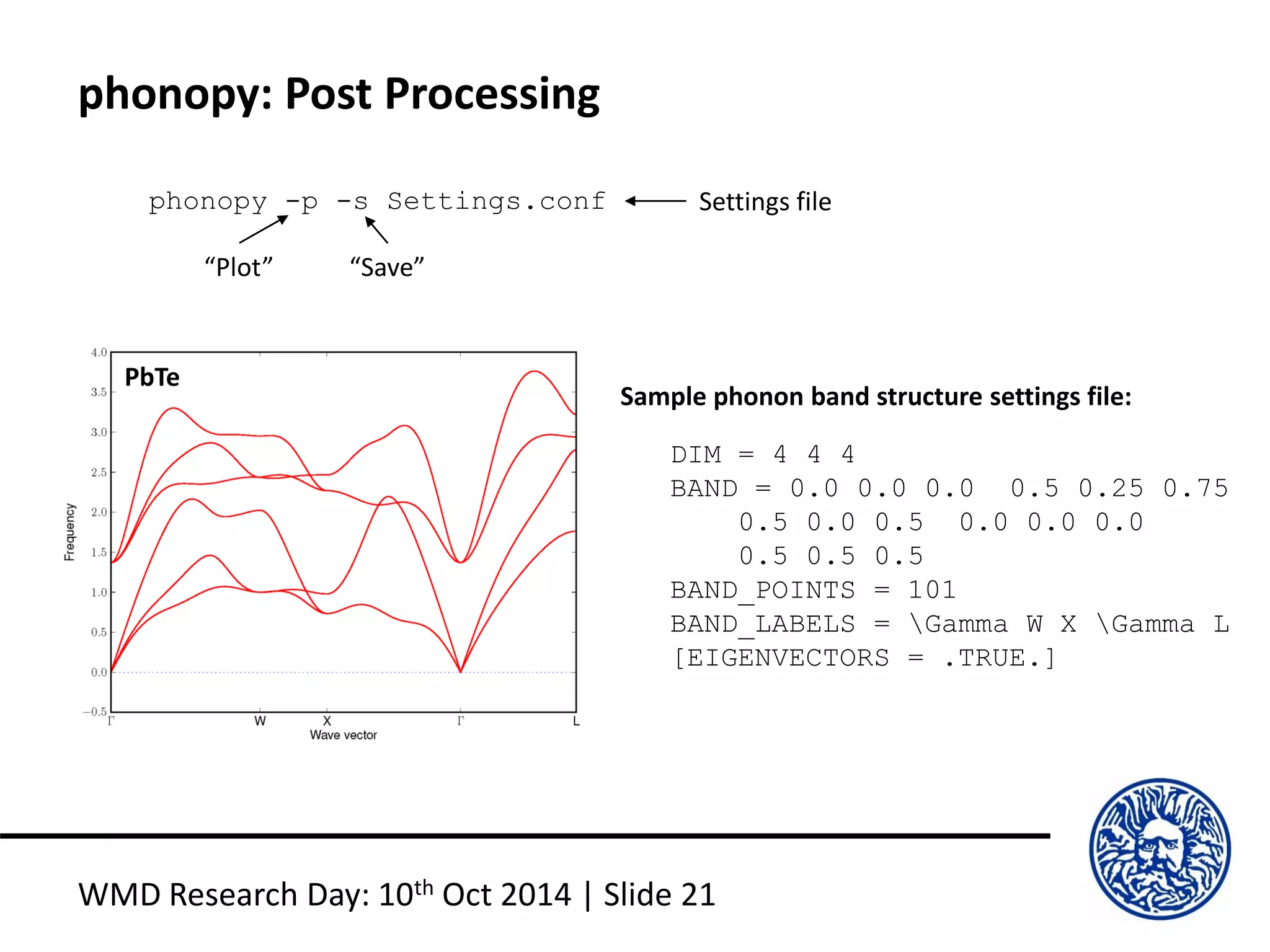 phonopy: Post Processing
WMD Research Day: 10th Oct 2014 | Slide 21
phonopy -p -s Settings.conf
“Plot” “Save”
Settings file
DIM = 4 4 4
BAND = 0.0 0.0 0.0 0.5 0.25 0.75
0.5 0.0 0.5 0.0 0.0 0.0
0.5 0.5 0.5
BAND_POINTS = 101
BAND_LABELS = Gamma W X Gamma L
[EIGENVECTORS = .TRUE.]
Sample phonon band structure settings file:
PbTe
 
