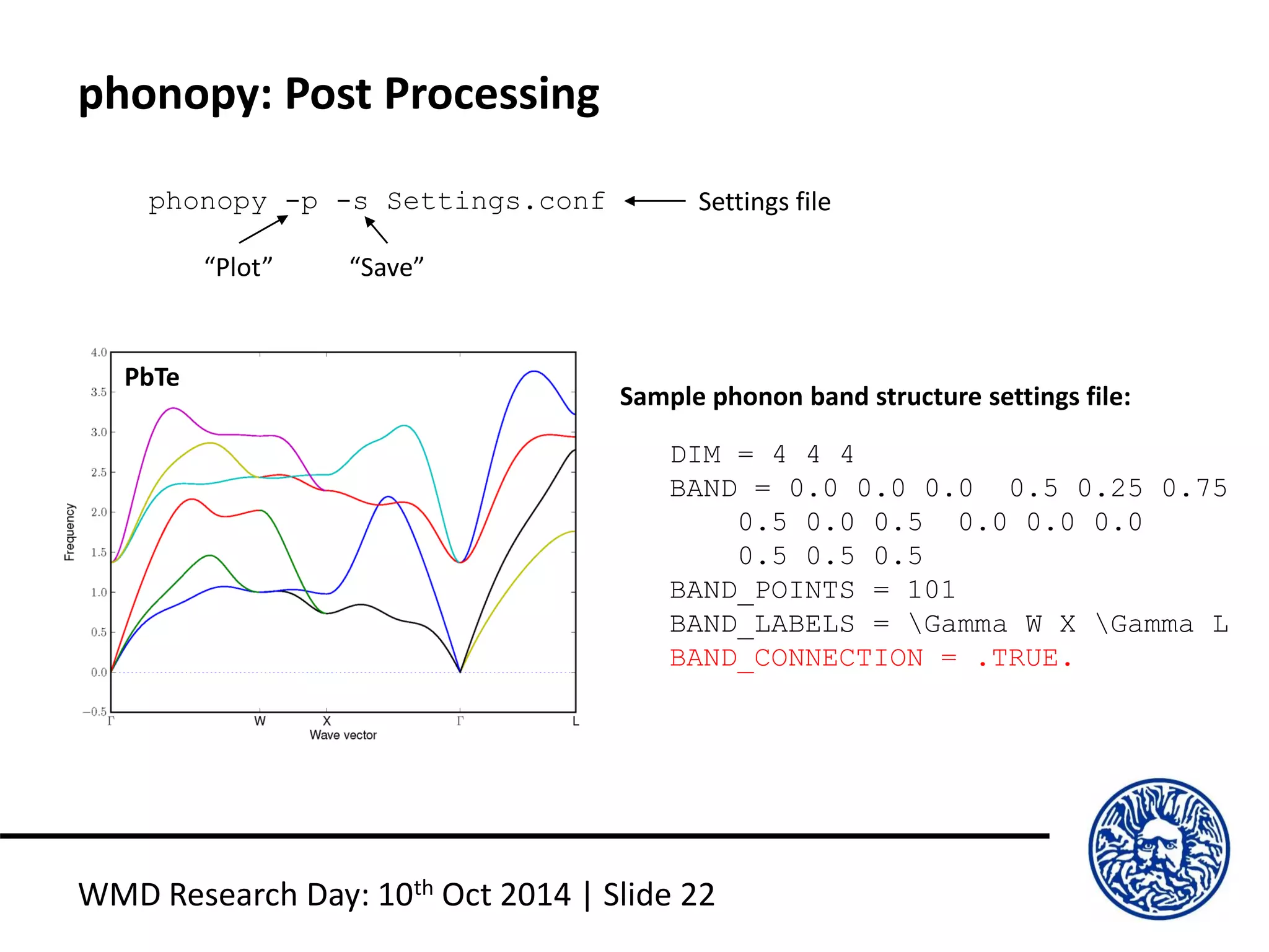 phonopy: Post Processing
WMD Research Day: 10th Oct 2014 | Slide 22
phonopy -p -s Settings.conf
“Plot” “Save”
Settings file
DIM = 4 4 4
BAND = 0.0 0.0 0.0 0.5 0.25 0.75
0.5 0.0 0.5 0.0 0.0 0.0
0.5 0.5 0.5
BAND_POINTS = 101
BAND_LABELS = Gamma W X Gamma L
BAND_CONNECTION = .TRUE.
Sample phonon band structure settings file:
PbTe
 