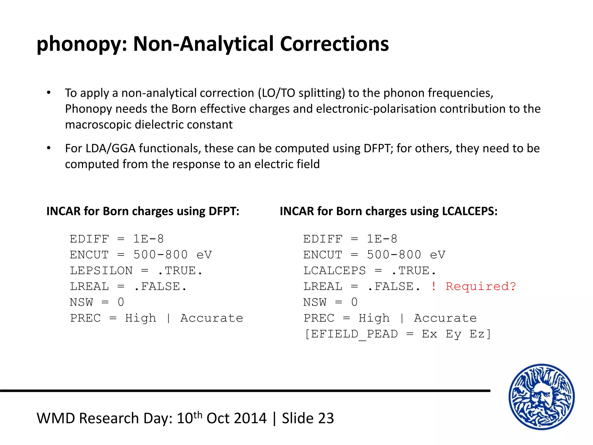 phonopy: Non-Analytical Corrections
WMD Research Day: 10th Oct 2014 | Slide 23
EDIFF = 1E-8
ENCUT = 500-800 eV
LEPSILON = .TRUE.
LREAL = .FALSE.
NSW = 0
PREC = High | Accurate
INCAR for Born charges using DFPT:
EDIFF = 1E-8
ENCUT = 500-800 eV
LCALCEPS = .TRUE.
LREAL = .FALSE. ! Required?
NSW = 0
PREC = High | Accurate
[EFIELD_PEAD = Ex Ey Ez]
INCAR for Born charges using LCALCEPS:
• To apply a non-analytical correction (LO/TO splitting) to the phonon frequencies,
Phonopy needs the Born effective charges and electronic-polarisation contribution to the
macroscopic dielectric constant
• For LDA/GGA functionals, these can be computed using DFPT; for others, they need to be
computed from the response to an electric field
 