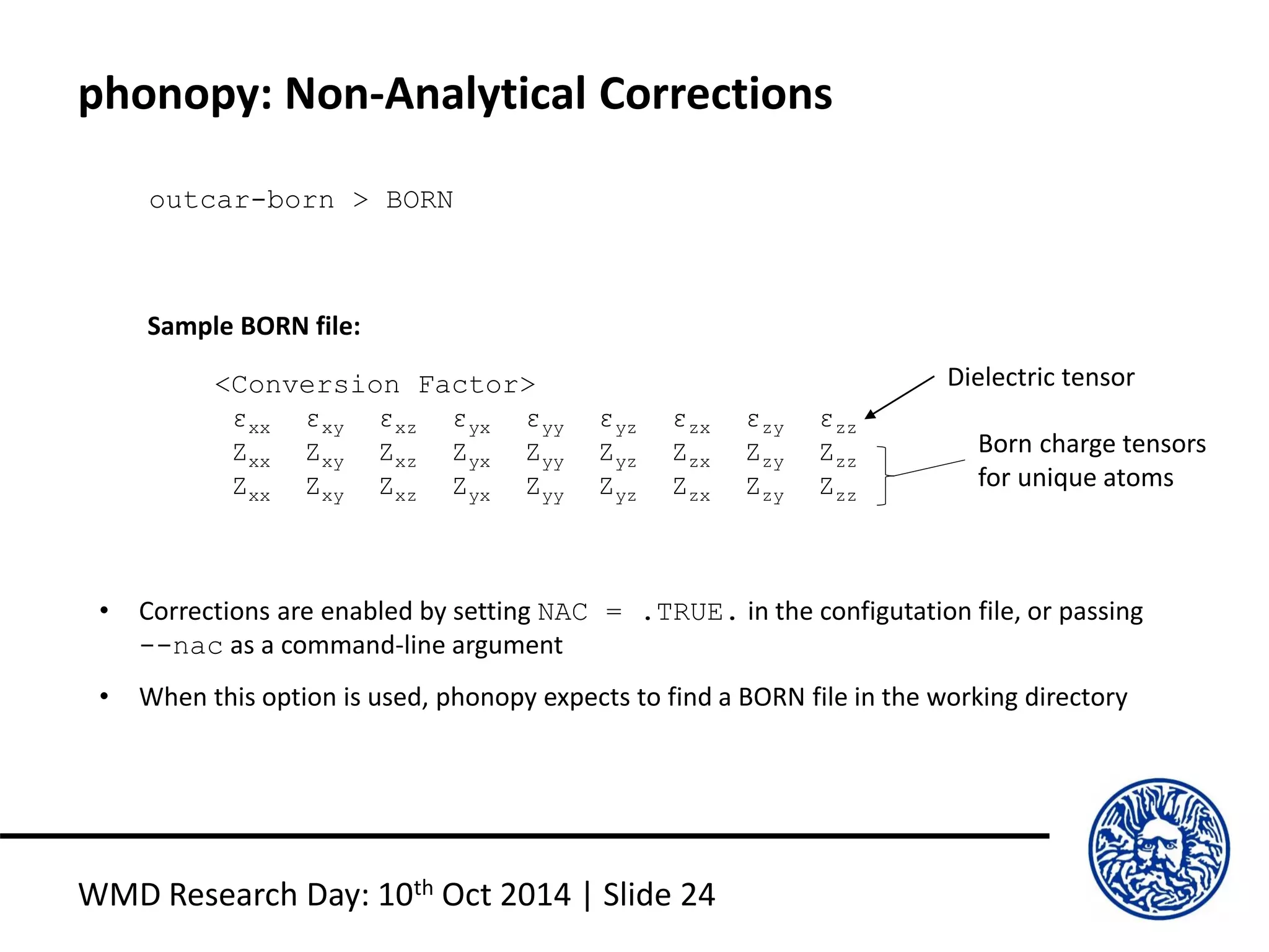 phonopy: Non-Analytical Corrections
WMD Research Day: 10th Oct 2014 | Slide 24
outcar-born > BORN
<Conversion Factor>
εxx εxy εxz εyx εyy εyz εzx εzy εzz
Zxx Zxy Zxz Zyx Zyy Zyz Zzx Zzy Zzz
Zxx Zxy Zxz Zyx Zyy Zyz Zzx Zzy Zzz
Dielectric tensor
Born charge tensors
for unique atoms
Sample BORN file:
• Corrections are enabled by setting NAC = .TRUE. in the configutation file, or passing
--nac as a command-line argument
• When this option is used, phonopy expects to find a BORN file in the working directory
 