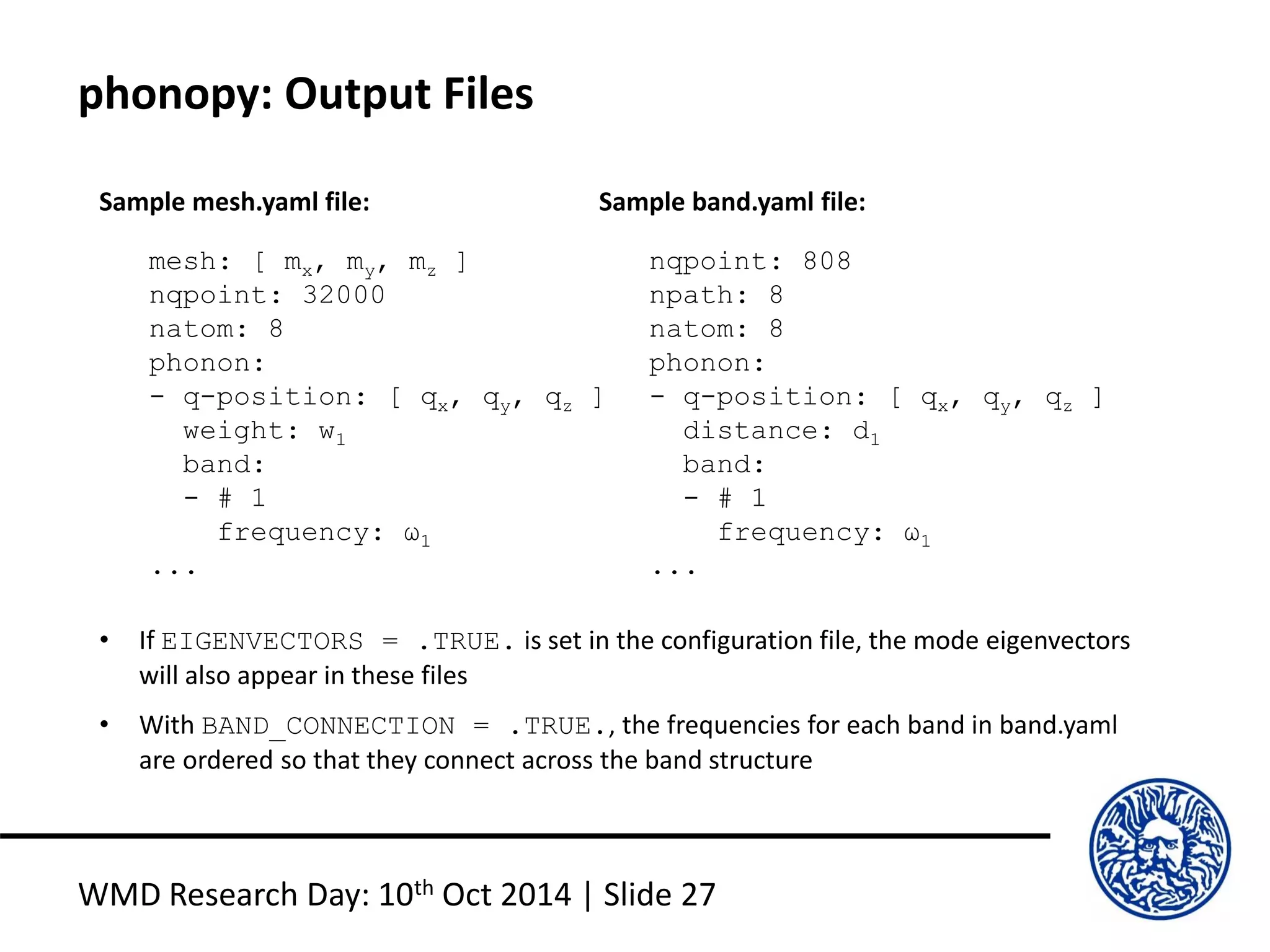 phonopy: Output Files
WMD Research Day: 10th Oct 2014 | Slide 27
mesh: [ mx, my, mz ]
nqpoint: 32000
natom: 8
phonon:
- q-position: [ qx, qy, qz ]
weight: w1
band:
- # 1
frequency: ω1
...
Sample mesh.yaml file:
nqpoint: 808
npath: 8
natom: 8
phonon:
- q-position: [ qx, qy, qz ]
distance: d1
band:
- # 1
frequency: ω1
...
Sample band.yaml file:
• If EIGENVECTORS = .TRUE. is set in the configuration file, the mode eigenvectors
will also appear in these files
• With BAND_CONNECTION = .TRUE., the frequencies for each band in band.yaml
are ordered so that they connect across the band structure
 