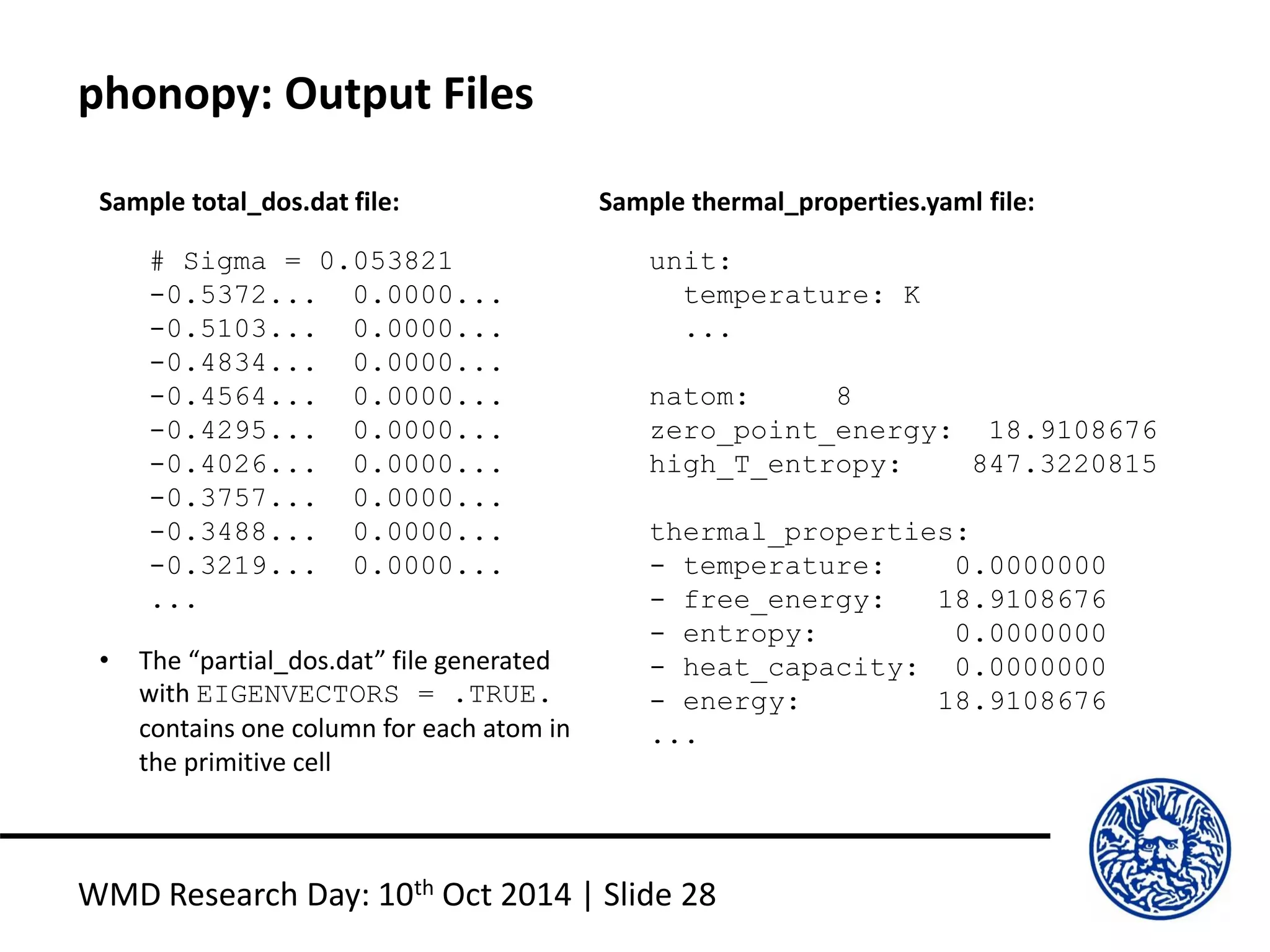 phonopy: Output Files
WMD Research Day: 10th Oct 2014 | Slide 28
# Sigma = 0.053821
-0.5372... 0.0000...
-0.5103... 0.0000...
-0.4834... 0.0000...
-0.4564... 0.0000...
-0.4295... 0.0000...
-0.4026... 0.0000...
-0.3757... 0.0000...
-0.3488... 0.0000...
-0.3219... 0.0000...
...
Sample total_dos.dat file:
unit:
temperature: K
...
natom: 8
zero_point_energy: 18.9108676
high_T_entropy: 847.3220815
thermal_properties:
- temperature: 0.0000000
- free_energy: 18.9108676
- entropy: 0.0000000
- heat_capacity: 0.0000000
- energy: 18.9108676
...
Sample thermal_properties.yaml file:
• The “partial_dos.dat” file generated
with EIGENVECTORS = .TRUE.
contains one column for each atom in
the primitive cell
 