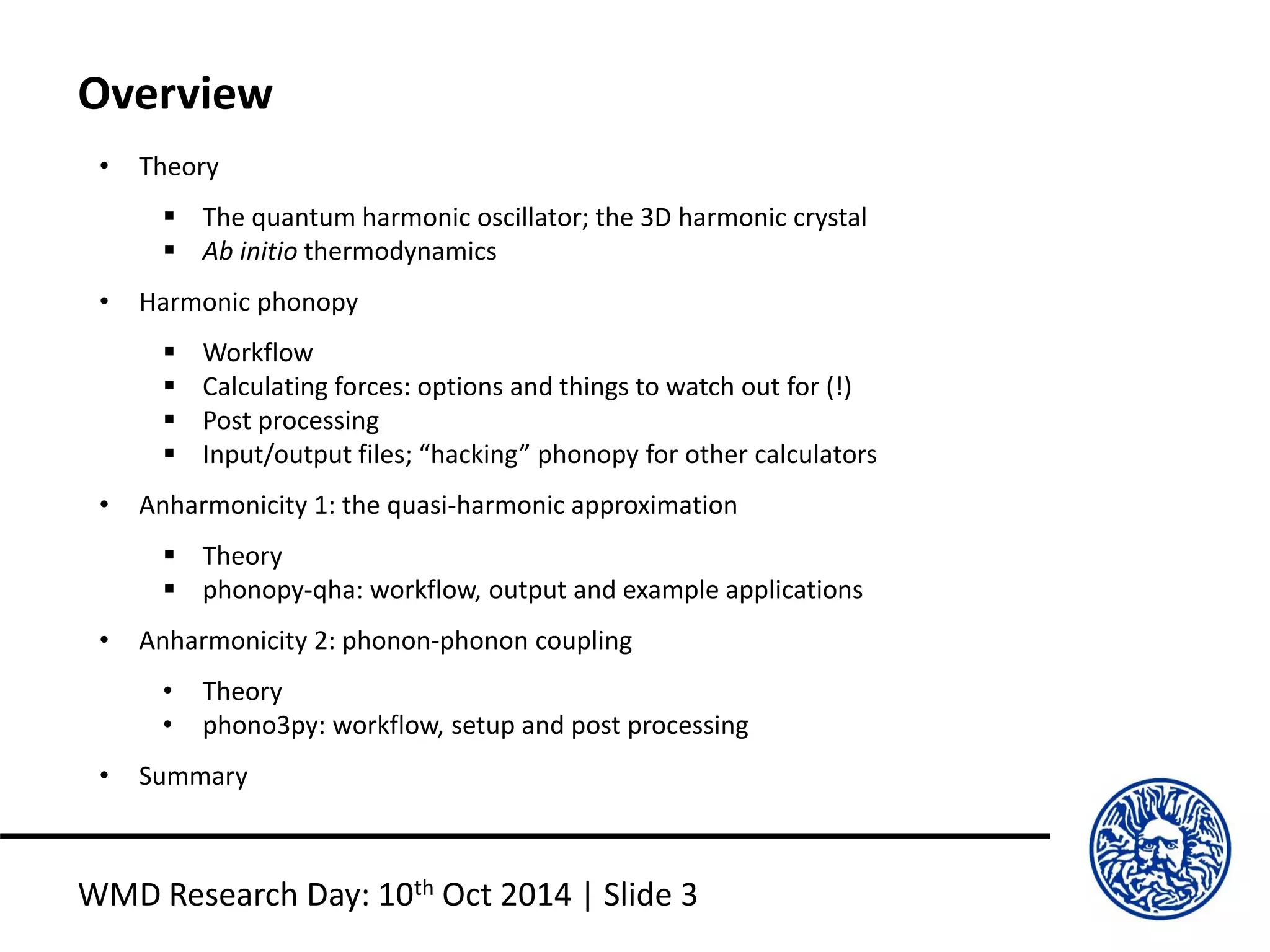 Overview
WMD Research Day: 10th Oct 2014 | Slide 3
• Theory
 The quantum harmonic oscillator; the 3D harmonic crystal
 Ab initio thermodynamics
• Harmonic phonopy
 Workflow
 Calculating forces: options and things to watch out for (!)
 Post processing
 Input/output files; “hacking” phonopy for other calculators
• Anharmonicity 1: the quasi-harmonic approximation
 Theory
 phonopy-qha: workflow, output and example applications
• Anharmonicity 2: phonon-phonon coupling
• Theory
• phono3py: workflow, setup and post processing
• Summary
 