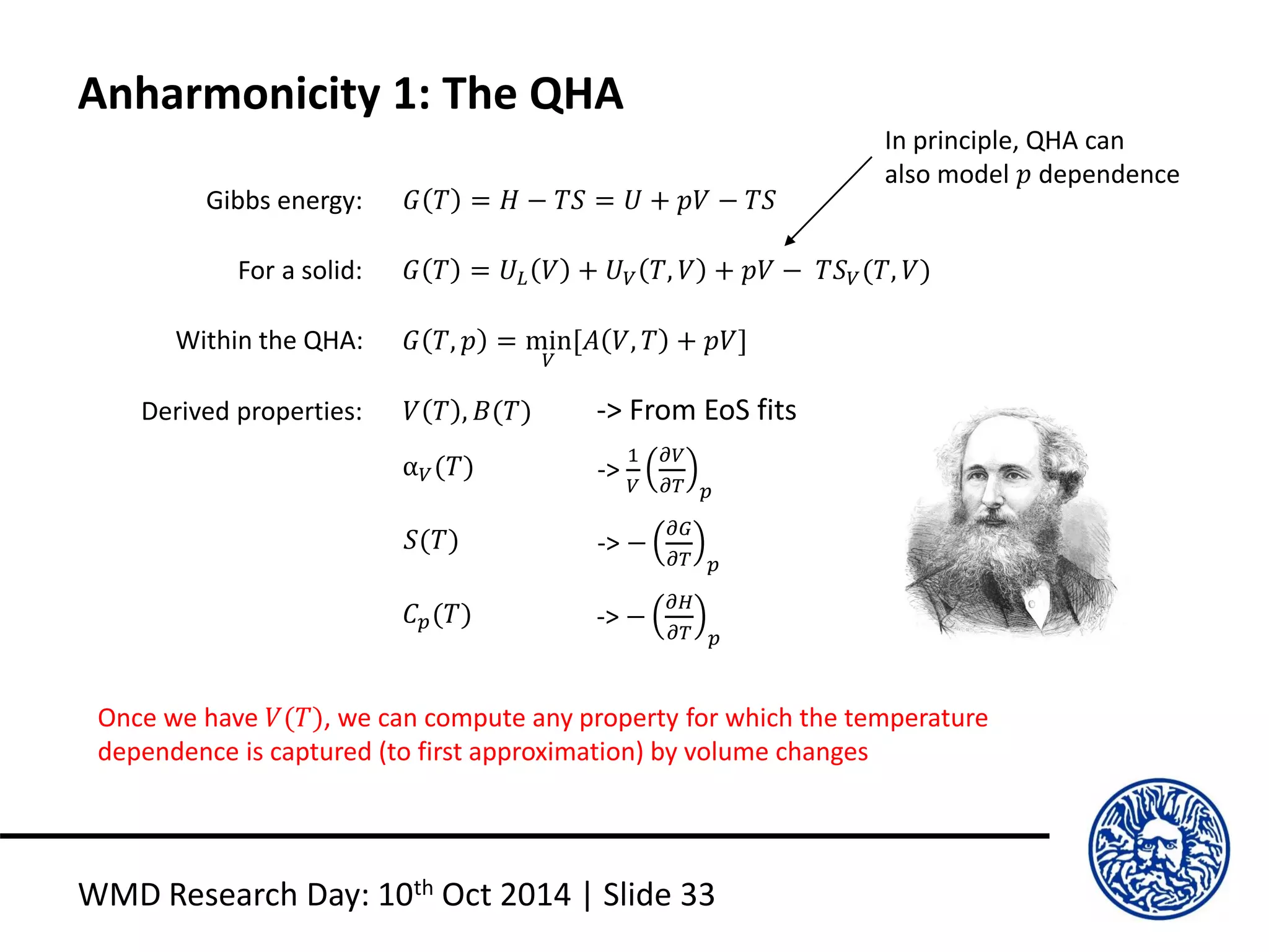 Anharmonicity 1: The QHA
WMD Research Day: 10th Oct 2014 | Slide 33
For a solid: 𝐺 𝑇 = 𝑈𝐿 𝑉 + 𝑈 𝑉 𝑇, 𝑉 + 𝑝𝑉 − 𝑇𝑆 𝑉(𝑇, 𝑉)
Gibbs energy: 𝐺 𝑇 = 𝐻 − 𝑇𝑆 = 𝑈 + 𝑝𝑉 − 𝑇𝑆
Within the QHA: 𝐺 𝑇, 𝑝 = min
𝑉
[𝐴 𝑉, 𝑇 + 𝑝𝑉]
Derived properties: 𝑉 𝑇 , 𝐵(𝑇)
α 𝑉(𝑇)
-> From EoS fits
->
1
𝑉
𝜕𝑉
𝜕𝑇 𝑝
𝑆(𝑇) -> −
𝜕𝐺
𝜕𝑇 𝑝
𝐶 𝑝(𝑇) -> −
𝜕𝐻
𝜕𝑇 𝑝
Once we have 𝑉(𝑇), we can compute any property for which the temperature
dependence is captured (to first approximation) by volume changes
In principle, QHA can
also model 𝑝 dependence
 