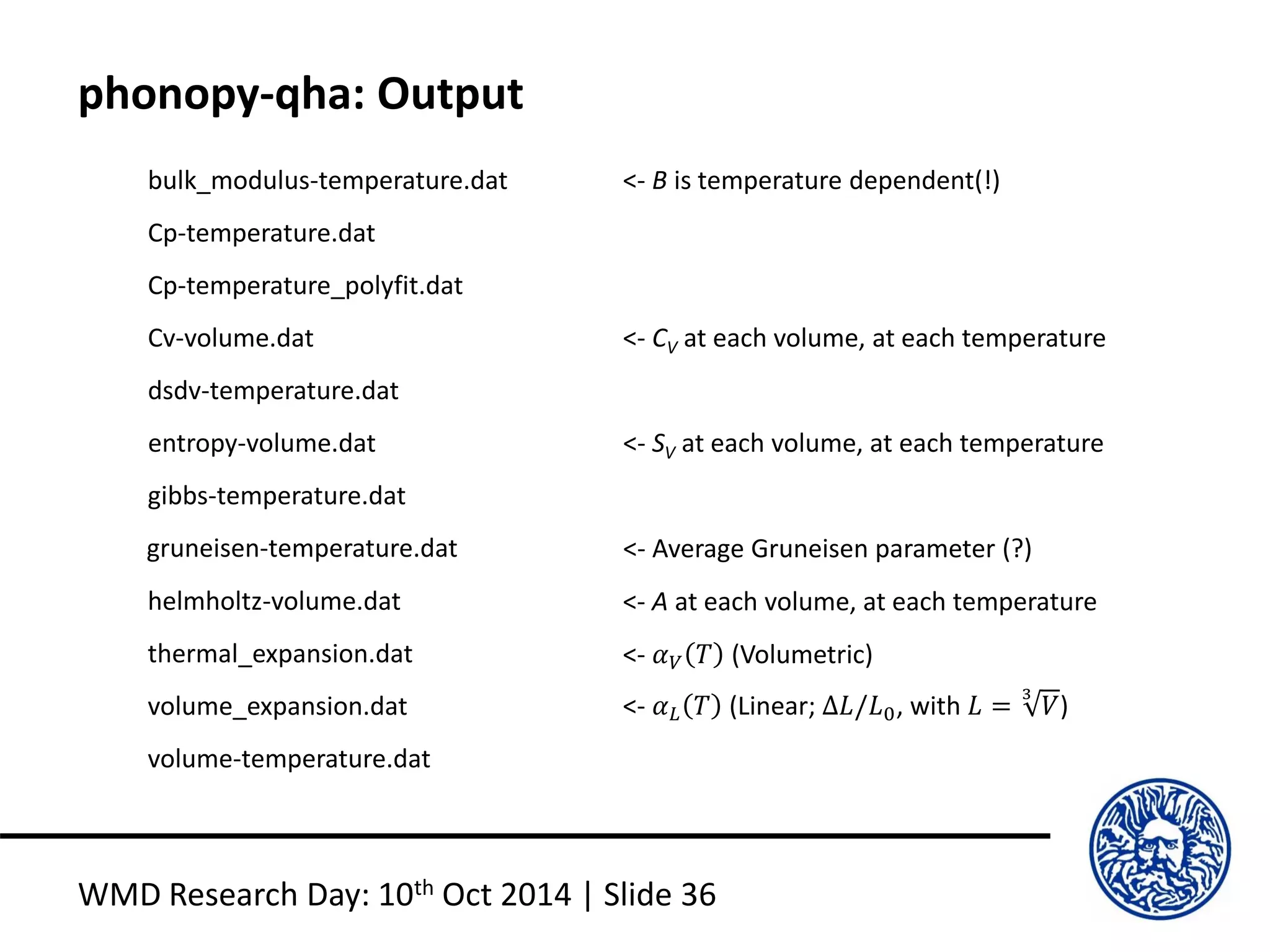 phonopy-qha: Output
WMD Research Day: 10th Oct 2014 | Slide 36
bulk_modulus-temperature.dat
Cp-temperature.dat
Cp-temperature_polyfit.dat
Cv-volume.dat
dsdv-temperature.dat
entropy-volume.dat
gibbs-temperature.dat
gruneisen-temperature.dat
helmholtz-volume.dat
thermal_expansion.dat
volume_expansion.dat
volume-temperature.dat
<- B is temperature dependent(!)
<- CV at each volume, at each temperature
<- SV at each volume, at each temperature
<- Average Gruneisen parameter (?)
<- A at each volume, at each temperature
<- 𝛼 𝑉 𝑇 (Volumetric)
<- 𝛼 𝐿 𝑇 (Linear; ∆𝐿/𝐿0, with 𝐿 =
3
𝑉)
 