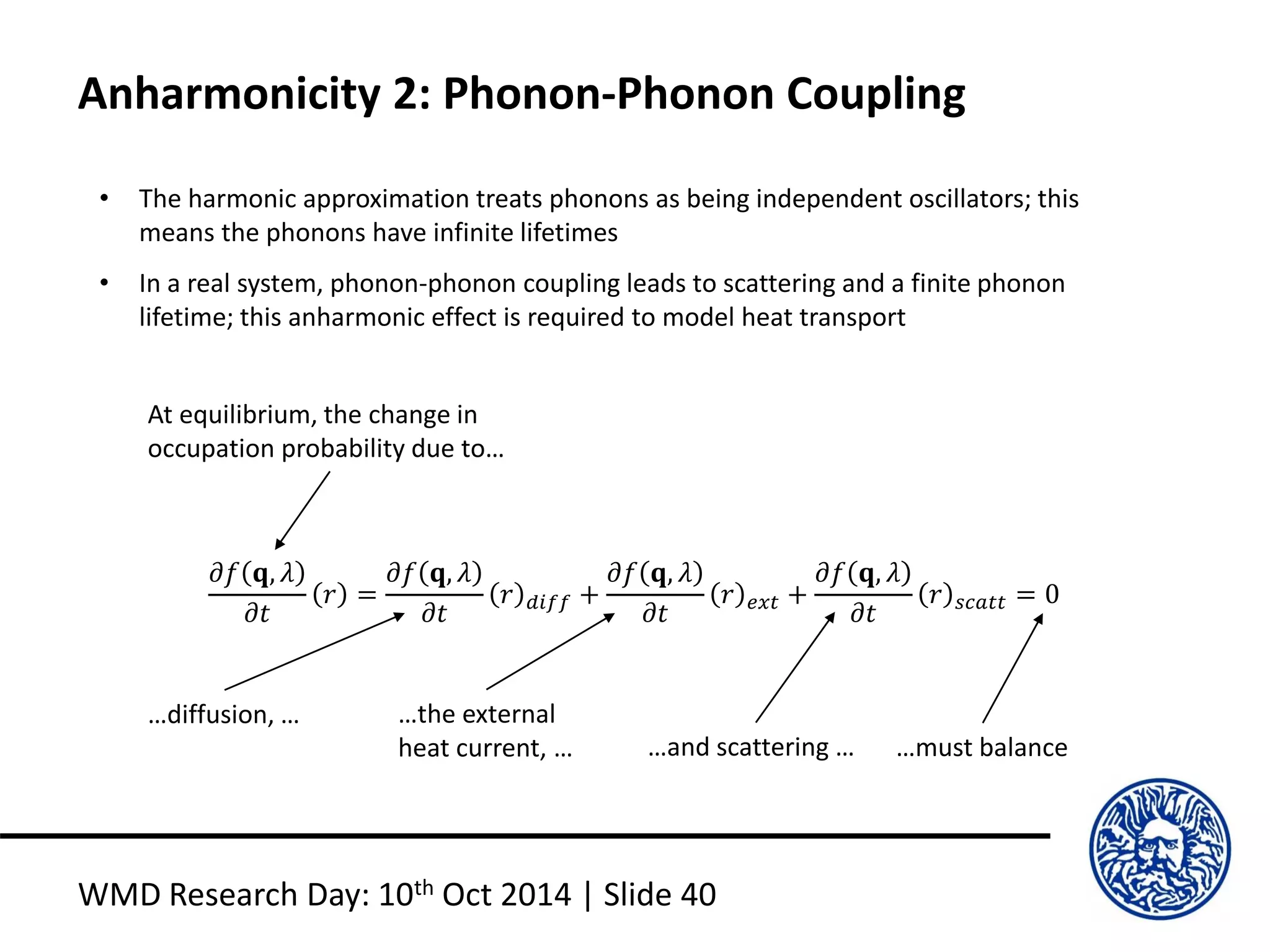 Anharmonicity 2: Phonon-Phonon Coupling
WMD Research Day: 10th Oct 2014 | Slide 40
• The harmonic approximation treats phonons as being independent oscillators; this
means the phonons have infinite lifetimes
• In a real system, phonon-phonon coupling leads to scattering and a finite phonon
lifetime; this anharmonic effect is required to model heat transport
𝜕𝑓 𝐪, 𝜆
𝜕𝑡
𝑟 =
𝜕𝑓 𝐪, 𝜆
𝜕𝑡
𝑟 𝑑𝑖𝑓𝑓 +
𝜕𝑓 𝐪, 𝜆
𝜕𝑡
𝑟 𝑒𝑥𝑡 +
𝜕𝑓 𝐪, 𝜆
𝜕𝑡
𝑟 𝑠𝑐𝑎𝑡𝑡 = 0
At equilibrium, the change in
occupation probability due to…
…diffusion, … …the external
heat current, … …and scattering … …must balance
 