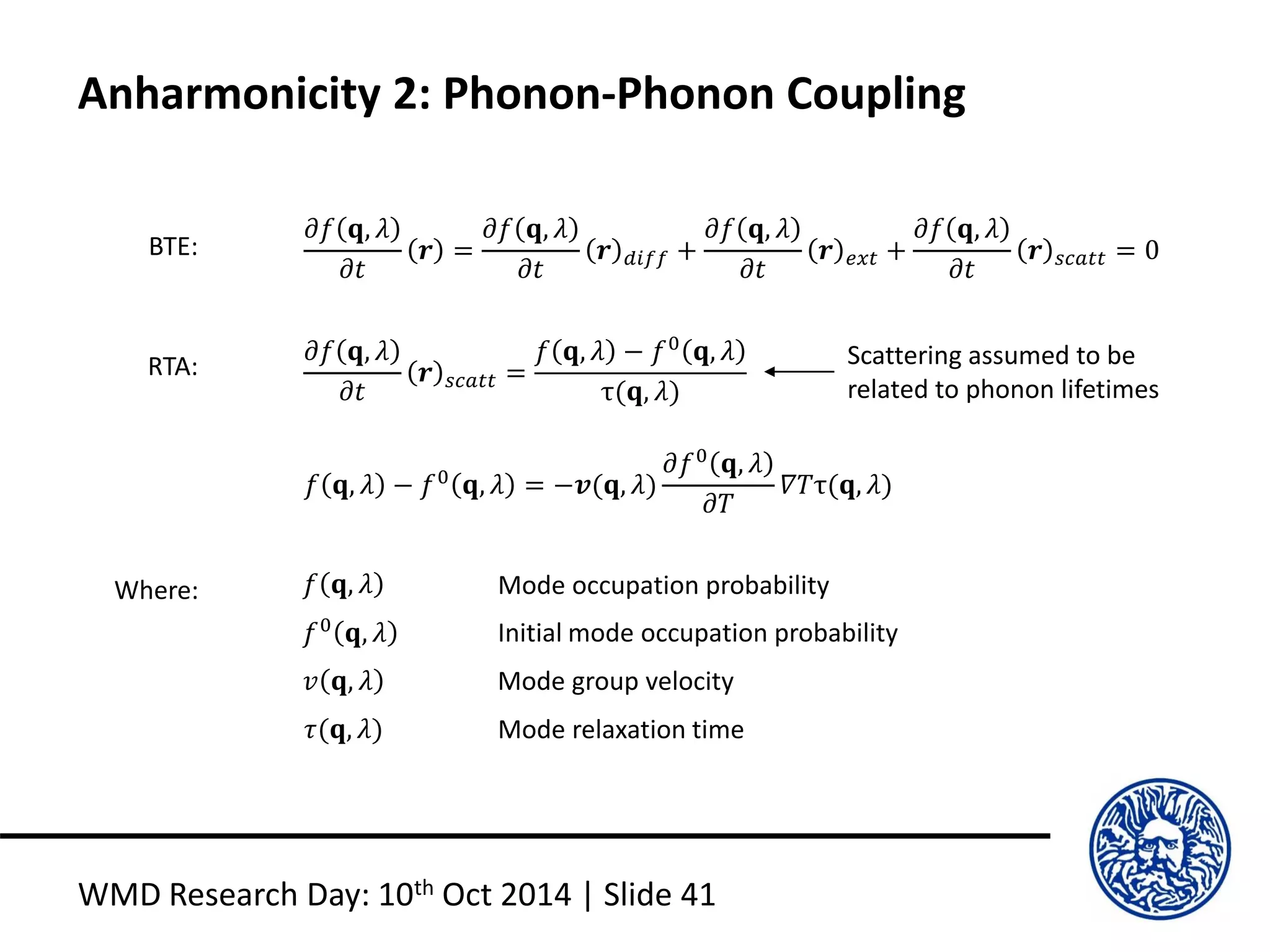 Anharmonicity 2: Phonon-Phonon Coupling
WMD Research Day: 10th Oct 2014 | Slide 41
𝜕𝑓 𝐪, 𝜆
𝜕𝑡
𝒓 =
𝜕𝑓 𝐪, 𝜆
𝜕𝑡
𝒓 𝑑𝑖𝑓𝑓 +
𝜕𝑓 𝐪, 𝜆
𝜕𝑡
𝒓 𝑒𝑥𝑡 +
𝜕𝑓 𝐪, 𝜆
𝜕𝑡
𝒓 𝑠𝑐𝑎𝑡𝑡 = 0BTE:
RTA:
𝜕𝑓 𝐪, 𝜆
𝜕𝑡
𝒓 𝑠𝑐𝑎𝑡𝑡 =
𝑓 𝐪, 𝜆 − 𝑓0
𝐪, 𝜆
τ(𝐪, 𝜆)
𝑓 𝐪, 𝜆 − 𝑓0
𝐪, 𝜆 = −𝒗(𝐪, 𝜆)
𝜕𝑓0
𝐪, 𝜆
𝜕𝑇
𝛻𝑇τ(𝐪, 𝜆)
Where: 𝑓 𝐪, 𝜆
𝑓0
𝐪, 𝜆
𝑣 𝐪, 𝜆
𝜏(𝐪, 𝜆)
Mode occupation probability
Initial mode occupation probability
Mode group velocity
Mode relaxation time
Scattering assumed to be
related to phonon lifetimes
 