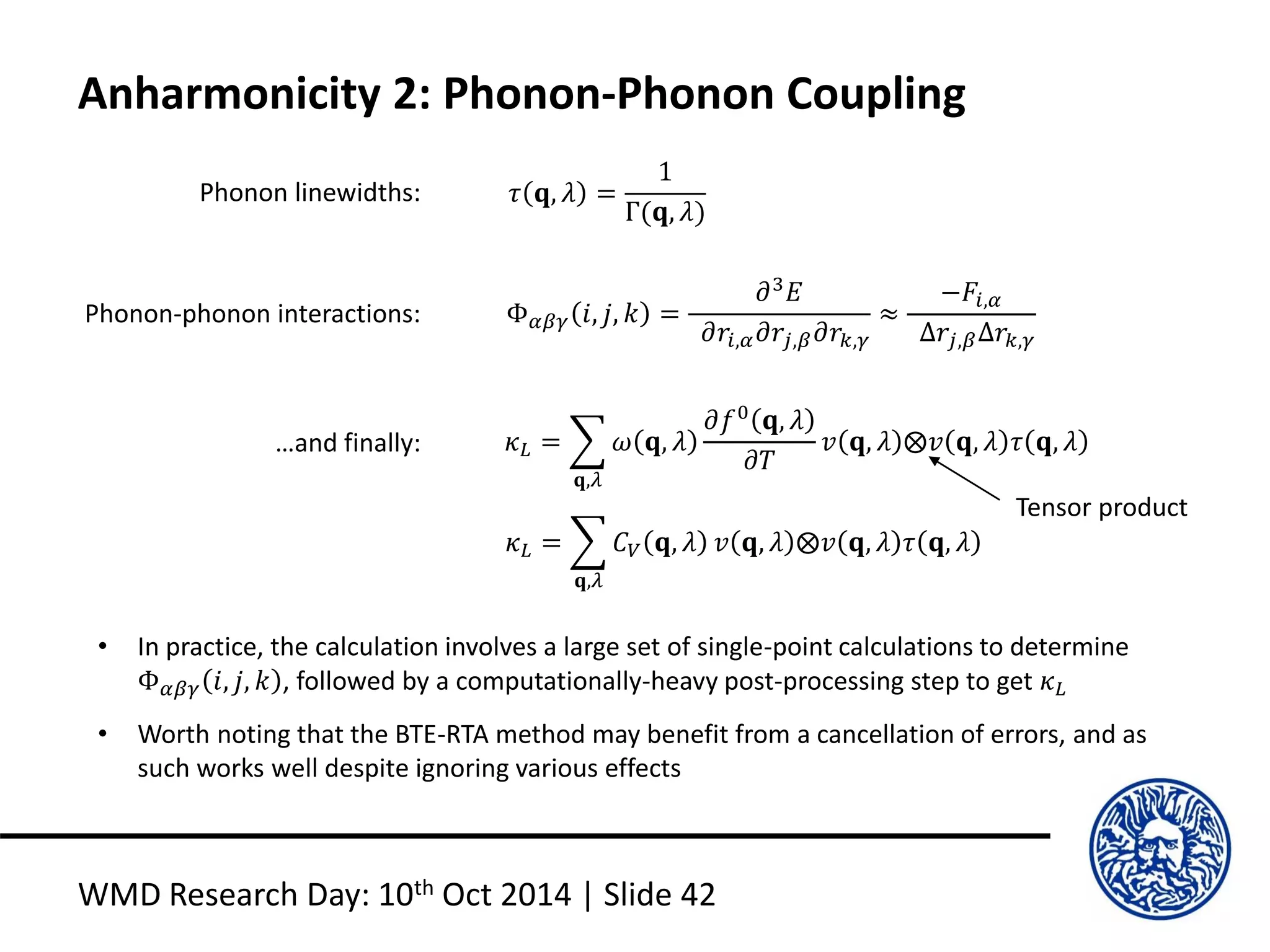 Anharmonicity 2: Phonon-Phonon Coupling
WMD Research Day: 10th Oct 2014 | Slide 42
Phonon linewidths: 𝜏 𝐪, 𝜆 =
1
Γ(𝐪, 𝜆)
Phonon-phonon interactions: Φ 𝛼𝛽𝛾 𝑖, 𝑗, 𝑘 =
𝜕3
𝐸
𝜕𝑟𝑖,𝛼 𝜕𝑟𝑗,𝛽 𝜕𝑟𝑘,𝛾
≈
−𝐹𝑖,𝛼
∆𝑟𝑗,𝛽∆𝑟𝑘,𝛾
…and finally: 𝜅 𝐿 =
𝐪,𝜆
𝜔 𝐪, 𝜆
𝜕𝑓0
𝐪, 𝜆
𝜕𝑇
𝑣 𝐪, 𝜆 ⨂𝑣 𝐪, 𝜆 𝜏 𝐪, 𝜆
𝜅 𝐿 =
𝐪,𝜆
𝐶 𝑉 𝐪, 𝜆 𝑣 𝐪, 𝜆 ⨂𝑣 𝐪, 𝜆 𝜏 𝐪, 𝜆
• In practice, the calculation involves a large set of single-point calculations to determine
Φ 𝛼𝛽𝛾 𝑖, 𝑗, 𝑘 , followed by a computationally-heavy post-processing step to get 𝜅 𝐿
• Worth noting that the BTE-RTA method may benefit from a cancellation of errors, and as
such works well despite ignoring various effects
Tensor product
 