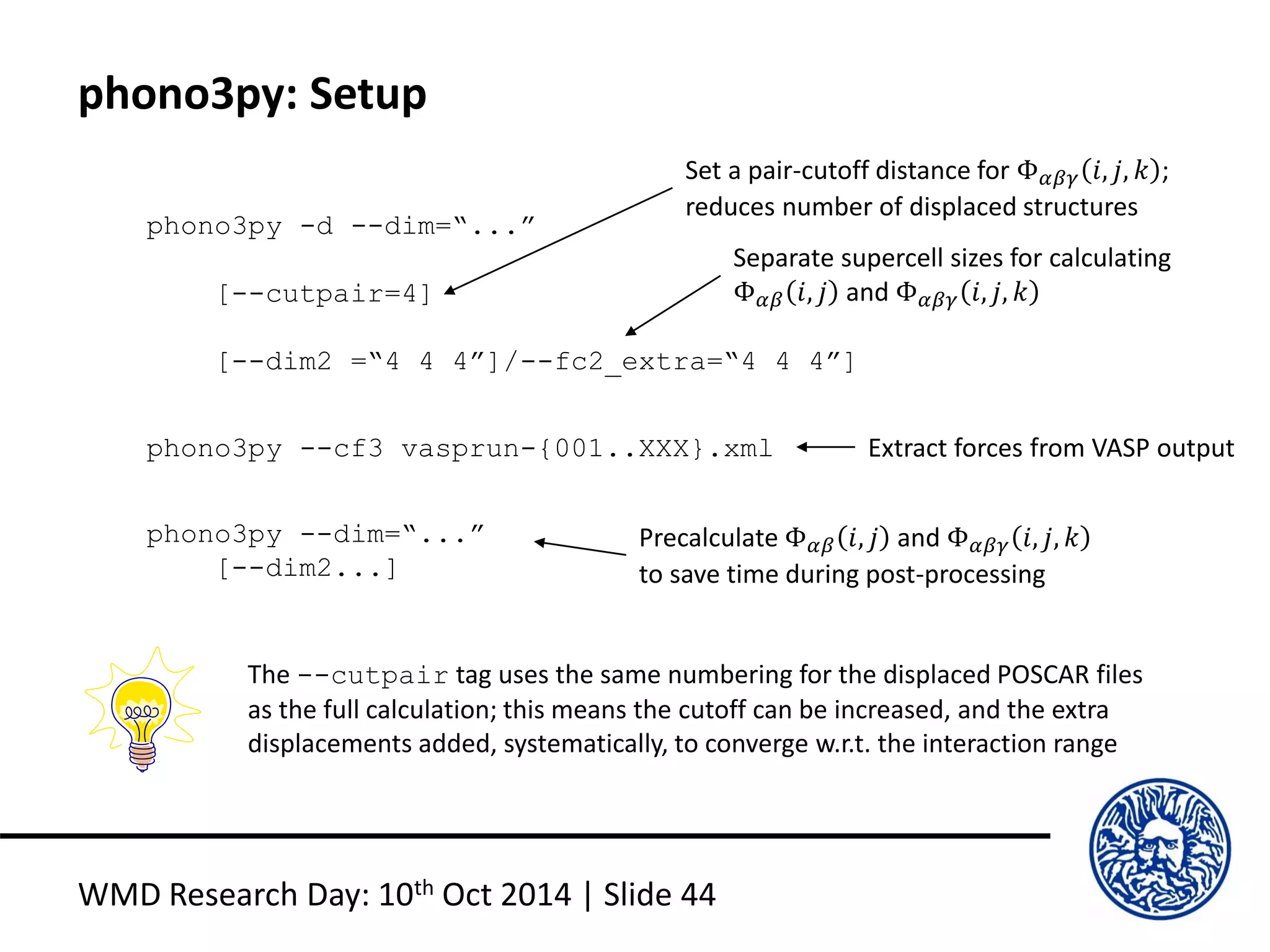 phono3py: Setup
WMD Research Day: 10th Oct 2014 | Slide 44
phono3py -d --dim=“...”
[--cutpair=4]
[--dim2 =“4 4 4”]/--fc2_extra=“4 4 4”]
phono3py --cf3 vasprun-{001..XXX}.xml
phono3py --dim=“...”
[--dim2...]
Set a pair-cutoff distance for Φ 𝛼𝛽𝛾 𝑖, 𝑗, 𝑘 ;
reduces number of displaced structures
Separate supercell sizes for calculating
Φ 𝛼𝛽 𝑖, 𝑗 and Φ 𝛼𝛽𝛾 𝑖, 𝑗, 𝑘
Extract forces from VASP output
Precalculate Φ 𝛼𝛽 𝑖, 𝑗 and Φ 𝛼𝛽𝛾 𝑖, 𝑗, 𝑘
to save time during post-processing
The --cutpair tag uses the same numbering for the displaced POSCAR files
as the full calculation; this means the cutoff can be increased, and the extra
displacements added, systematically, to converge w.r.t. the interaction range
 