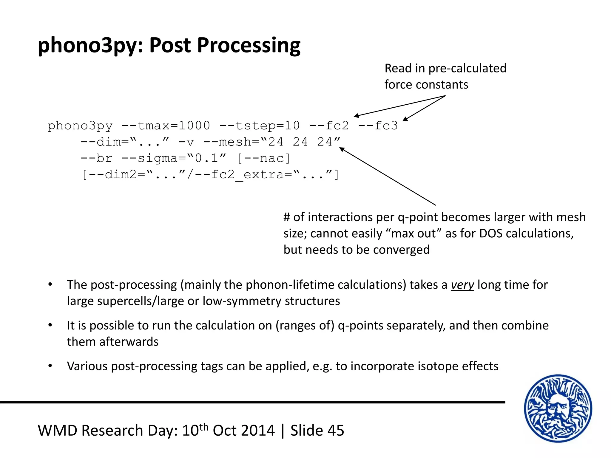 phono3py: Post Processing
WMD Research Day: 10th Oct 2014 | Slide 45
phono3py --tmax=1000 --tstep=10 --fc2 --fc3
--dim=“...” -v --mesh=“24 24 24”
--br --sigma=“0.1” [--nac]
[--dim2=“...”/--fc2_extra=“...”]
• The post-processing (mainly the phonon-lifetime calculations) takes a very long time for
large supercells/large or low-symmetry structures
• It is possible to run the calculation on (ranges of) q-points separately, and then combine
them afterwards
• Various post-processing tags can be applied, e.g. to incorporate isotope effects
Read in pre-calculated
force constants
# of interactions per q-point becomes larger with mesh
size; cannot easily “max out” as for DOS calculations,
but needs to be converged
 