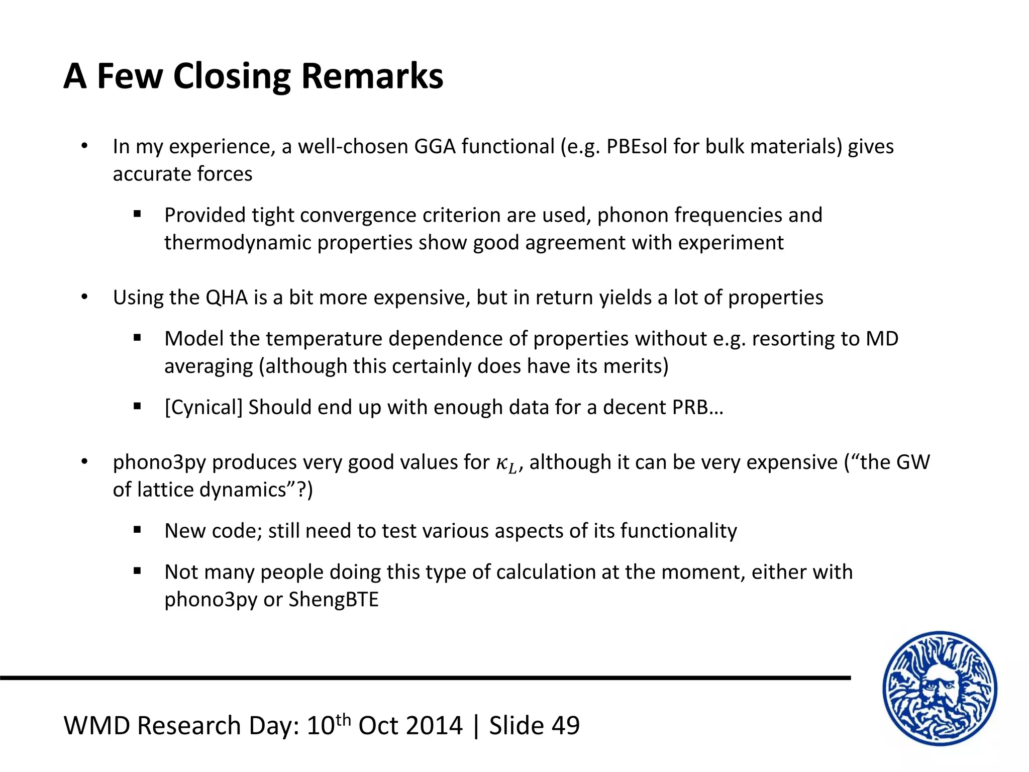A Few Closing Remarks
WMD Research Day: 10th Oct 2014 | Slide 49
• In my experience, a well-chosen GGA functional (e.g. PBEsol for bulk materials) gives
accurate forces
 Provided tight convergence criterion are used, phonon frequencies and
thermodynamic properties show good agreement with experiment
• Using the QHA is a bit more expensive, but in return yields a lot of properties
 Model the temperature dependence of properties without e.g. resorting to MD
averaging (although this certainly does have its merits)
 [Cynical] Should end up with enough data for a decent PRB…
• phono3py produces very good values for 𝜅 𝐿, although it can be very expensive (“the GW
of lattice dynamics”?)
 New code; still need to test various aspects of its functionality
 Not many people doing this type of calculation at the moment, either with
phono3py or ShengBTE
 