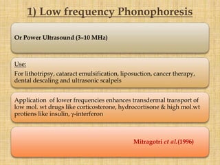 Or Power Ultrasound (3–10 MHz)
Use:
For lithotripsy, cataract emulsification, liposuction, cancer therapy,
dental descaling and ultrasonic scalpels
Application of lower frequencies enhances transdermal transport of
low mol. wt drugs like corticosterone, hydrocortisone & high mol.wt
protiens like insulin, γ-interferon
Mitragotri et al.(1996)
1) Low frequency Phonophoresis
 