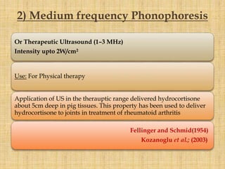 Or Therapeutic Ultrasound (1–3 MHz)
Intensity upto 2W/cm²
Use: For Physical therapy
Application of US in the therauptic range delivered hydrocortisone
about 5cm deep in pig tissues. This property has been used to deliver
hydrocortisone to joints in treatment of rheumatoid arthritis
Fellinger and Schmid(1954)
Kozanoglu et al.; (2003)
2) Medium frequency Phonophoresis
 