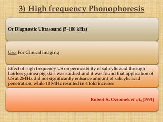 Or Diagnostic Ultrasound (5–100 kHz)
Use: For Clinical imaging
Effect of high frequency US on permeability of salicylic acid through
hairless guinea pig skin was studied and it was found that application of
US at 2MHz did not significantly enhance amount of salicylic acid
penetration, while 10 MHz resulted in 4 fold increase
Robert S. Oziomek et al.;(1991)
3) High frequency Phonophoresis
 