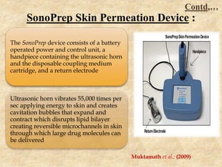The SonoPrep device consists of a battery
operated power and control unit, a
handpiece containing the ultrasonic horn
and the disposable coupling medium
cartridge, and a return electrode
Ultrasonic horn vibrates 55,000 times per
sec applying energy to skin and creates
cavitation bubbles that expand and
contract which disrupts lipid bilayer
creating reversible microchannels in skin
through which large drug molecules can
be delivered
SonoPrep Skin Permeation Device :
Muktamath et al.; (2009)
Contd,…
 