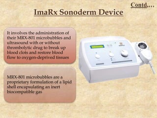ImaRx Sonoderm Device
It involves the administration of
their MRX-801 microbubbles and
ultrasound with or without
thrombolytic drug to break up
blood clots and restore blood
flow to oxygen-deprived tissues
MRX-801 microbubbles are a
proprietary formulation of a lipid
shell encapsulating an inert
biocompatible gas
Contd,…
 