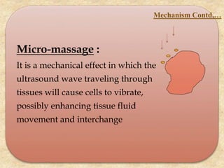 Micro-massage :
It is a mechanical effect in which the
ultrasound wave traveling through
tissues will cause cells to vibrate,
possibly enhancing tissue fluid
movement and interchange
Mechanism Contd,…
 