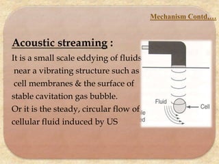 Acoustic streaming :
It is a small scale eddying of fluids
near a vibrating structure such as
cell membranes & the surface of
stable cavitation gas bubble.
Or it is the steady, circular flow of
cellular fluid induced by US
Mechanism Contd,…
 