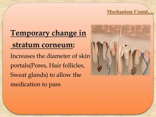 Temporary change in
stratum corneum:
Increases the diameter of skin
portals(Pores, Hair follicles,
Sweat glands) to allow the
medication to pass
Mechanism Contd,…
 