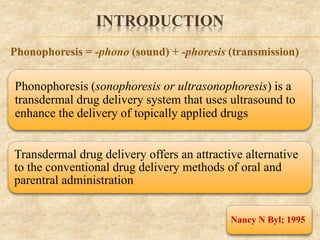 INTRODUCTION
Phonophoresis (sonophoresis or ultrasonophoresis) is a
transdermal drug delivery system that uses ultrasound to
enhance the delivery of topically applied drugs
Nancy N Byl; 1995
Phonophoresis = -phono (sound) + -phoresis (transmission)
Transdermal drug delivery offers an attractive alternative
to the conventional drug delivery methods of oral and
parentral administration
 