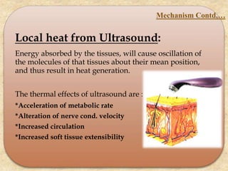 Local heat from Ultrasound:
Energy absorbed by the tissues, will cause oscillation of
the molecules of that tissues about their mean position,
and thus result in heat generation.
The thermal effects of ultrasound are :
*Acceleration of metabolic rate
*Alteration of nerve cond. velocity
*Increased circulation
*Increased soft tissue extensibility
Mechanism Contd,…
 