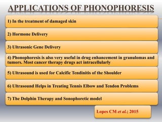 1) In the treatment of damaged skin
2) Hormone Delivery
3) Ultrasonic Gene Delivery
4) Phonophoresis is also very useful in drug enhancement in granulomas and
tumors. Most cancer therapy drugs act intracellularly
5) Ultrasound is used for Calcific Tendinitis of the Shoulder
6) Ultrasound Helps in Treating Tennis Elbow and Tendon Problems
7) The Dolphin Therapy and Sonophoretic model
Lopes CM et al.; 2015
APPLICATIONS OF PHONOPHORESIS
 