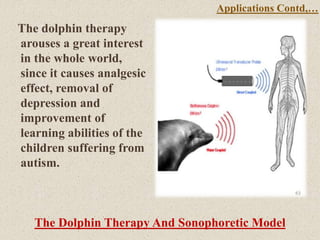 The dolphin therapy
arouses a great interest
in the whole world,
since it causes analgesic
effect, removal of
depression and
improvement of
learning abilities of the
children suffering from
autism.
The Dolphin Therapy And Sonophoretic Model
Applications Contd,…
 
