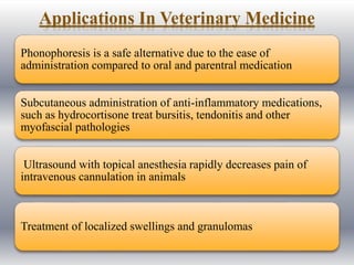Applications In Veterinary Medicine
Phonophoresis is a safe alternative due to the ease of
administration compared to oral and parentral medication
Subcutaneous administration of anti-inflammatory medications,
such as hydrocortisone treat bursitis, tendonitis and other
myofascial pathologies
Ultrasound with topical anesthesia rapidly decreases pain of
intravenous cannulation in animals
Treatment of localized swellings and granulomas
 