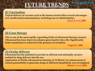 FUTURE TRENDS
(1) Vaccination
Topical delivery of vaccines such as the tetanus toxoid offers several advantages
over needle-based immunisations, including ease of administration.
Tezel A et al.,2005
(2) Gene therapy
This is one of the most rapidly expanding fields of ultrasound therapy research.
Ultrasound has been shown to enhance gene transfer into cells. Significantly
better transfection is achieved in the presence of cavitation.
Vogel JC, 2000
(3) Ocular delivery
Ultrasound has the potential to provide an efficient and minimally invasive
method for drug delivery into the eye.
Application of 20 kHz ultrasound at intensity of 14 W/cm2 for enhancement of
corneal permeability to glaucoma drugs of different lipophilicity was investigated.
Zderic V et al.,2004
www.ajptr.com
 