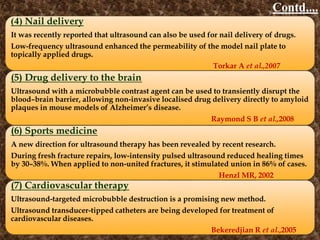 Contd,...
(4) Nail delivery
It was recently reported that ultrasound can also be used for nail delivery of drugs.
Low-frequency ultrasound enhanced the permeability of the model nail plate to
topically applied drugs.
Torkar A et al.,2007
(5) Drug delivery to the brain
Ultrasound with a microbubble contrast agent can be used to transiently disrupt the
blood–brain barrier, allowing non-invasive localised drug delivery directly to amyloid
plaques in mouse models of Alzheimer’s disease.
Raymond S B et al.,2008
(6) Sports medicine
A new direction for ultrasound therapy has been revealed by recent research.
During fresh fracture repairs, low-intensity pulsed ultrasound reduced healing times
by 30–38%. When applied to non-united fractures, it stimulated union in 86% of cases.
Henzl MR, 2002
(7) Cardiovascular therapy
Ultrasound-targeted microbubble destruction is a promising new method.
Ultrasound transducer-tipped catheters are being developed for treatment of
cardiovascular diseases.
Bekeredjian R et al.,2005
 