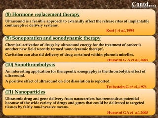 Contd,…
(8) Hormone replacement therapy
Ultrasound is a feasible approach to externally affect the release rates of implantable
contraceptive delivery systems.
Kost J et al.,1994
(9) Sonoporation and sonodynamic therapy
Chemical activation of drugs by ultrasound energy for the treatment of cancer is
another new field recently termed ‘sonodynamic therapy’.
Cavitation can also aid delivery of drug contained within pluronic micelles.
Husseini G A et al.,2005
(10) Sonothrombolysis
An interesting application for therapeutic sonography is the thrombolytic effect of
ultrasound.
A positive effect of ultrasound on clot dissolution is reported.
Trubestein G et al.,1976
(11) Nanoparticles
Ultrasonic drug and gene delivery from nanocarriers has tremendous potential
because of the wide variety of drugs and genes that could be delivered to targeted
tissues by fairly non-invasive means.
Husseini GA et al.,2008
 
