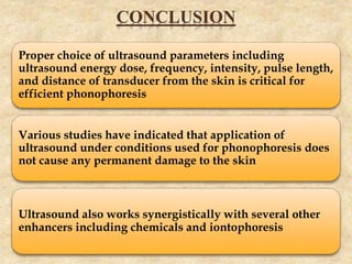 CONCLUSION
Proper choice of ultrasound parameters including
ultrasound energy dose, frequency, intensity, pulse length,
and distance of transducer from the skin is critical for
efficient phonophoresis
Various studies have indicated that application of
ultrasound under conditions used for phonophoresis does
not cause any permanent damage to the skin
Ultrasound also works synergistically with several other
enhancers including chemicals and iontophoresis
 
