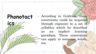  According to Goldrick, these
constraints could be acquired
through exposure to a set of
syllables which he described
as an implicit learning
paradigm. These constraints
can apply to nonsense words,
too.
Phonotact
ics
 