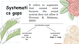  It refers to segments
that cannot exist
because the sound
system does not allow it
(Iverson & Salmons,
2005).
Systemati
cs gaps
 