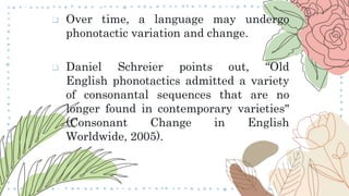  Over time, a language may undergo
phonotactic variation and change.
 Daniel Schreier points out, “Old
English phonotactics admitted a variety
of consonantal sequences that are no
longer found in contemporary varieties"
(Consonant Change in English
Worldwide, 2005).
 