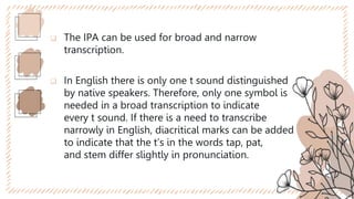  The IPA can be used for broad and narrow
transcription.
 In English there is only one t sound distinguished
by native speakers. Therefore, only one symbol is
needed in a broad transcription to indicate
every t sound. If there is a need to transcribe
narrowly in English, diacritical marks can be added
to indicate that the t’s in the words tap, pat,
and stem differ slightly in pronunciation.
 