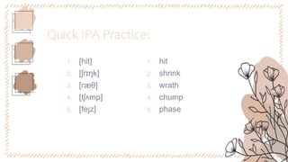 Quick IPA Practice:
1. [hit]
2. [ʃrɪŋk]
3. [ræθ]
4. [tʃʌmp]
5. [fejz]
1. hit
2. shrink
3. wrath
4. chump
5. phase
 