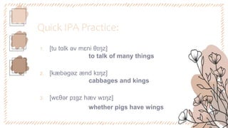 Quick IPA Practice:
1. [tu tɑlk əv mɛni θɪŋz]
to talk of many things
2. [kæbəgəz ænd kɪŋz]
cabbages and kings
3. [wɛθər pɪgz hæv wɪŋz]
whether pigs have wings
 