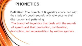 PHONETICS
Definition: The branch of linguistics concerned with
the study of speech sounds with reference to their
distribution and patterning.
The branch of linguistics that deals with the sounds
of speech and their production, combination,
description, and representation by written symbols.