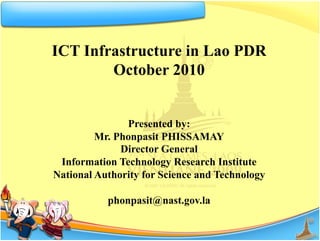 ICT Infrastructure in Lao PDR
        October 2010


               Presented by:
         Mr. Phonpasit PHISSAMAY
              Director General
 Information Technology Research Institute
National Authority for Science and Technology

           phonpasit@nast.gov.la
 