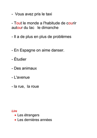 - Vous avez pris le taxi
- Tout le monde a l'habitude de courir
autour du lac le dimanche
- Il a de plus en plus de problèmes
- En Espagne on aime danser.
- Étudier
- Des animaux
- L'avenue
- la rue, la roue
Lire
• Les étrangers
• Les dernières années
 