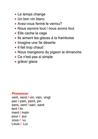 • Le temps change
• Un bon vin blanc
• Avez-vous fermé le verrou?
• Nous savons tout / nous avons tout
• Elle cache la cage
• Ils aiment les glaces à la framboise
• Imagine une île déserte
• Il fait trop chaud
• Nous mangeons du pigeon le dimanche
• Ce n'est pas si simple
• grâce/ glace
Prononcer
vent, vend / vin, vain, vingt
pan / pain, peint, pin
sans, cent / sain, saint
lent / lin
ment / main
pour / pur
vous / vu
Louis / Lui
 