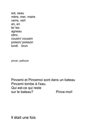 sot, seau
mère, mer, maire
verre, vert
an, en
le/ les
agneau
zéro,
cousin/ coussin
poison/ poisson
lundi brun
pincer. pellizcar
Pincemi et Pincemoi sont dans un bateau
Pincemi tombe à l'eau.
Qui est-ce qui reste
sur le bateau? Pince-moi!
Il était une fois
 