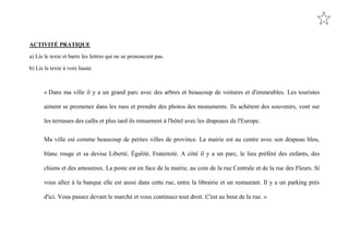 ACTIVITÉ PRATIQUE

a) Lis le texte et barre les lettres qui ne se prononcent pas.

b) Lis le texte à voix haute.



      « Dans ma ville il y a un grand parc avec des arbres et beaucoup de voitures et d'immeubles. Les touristes

      aiment se promener dans les rues et prendre des photos des monuments. Ils achètent des souvenirs, vont sur

      les terrasses des cafés et plus tard ils retournent à l'hôtel avec les drapeaux de l'Europe.

      Ma ville est comme beaucoup de petites villes de province. La mairie est au centre avec son drapeau bleu,

      blanc rouge et sa devise Liberté, Égalité, Fraternité. A côté il y a un parc, le lieu préféré des enfants, des

      chiens et des amoureux. La poste est en face de la mairie, au coin de la rue Centrale et de la rue des Fleurs. Si

      vous allez à la banque elle est aussi dans cette rue, entre la librairie et un restaurant. Il y a un parking près

      d'ici. Vous passez devant le marché et vous continuez tout droit. C'est au bout de la rue. »
 