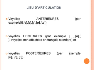 LIEU D’ARTICULATION
 Voyelles ANTERIEURES (par
exemple[i],[e],[ε],[y],[ø],[œ])
 voyelles CENTRALES (par exemple [ ],[ə],[
], voyelles non attestées en français standard) et
 voyelles POSTERIEURES (par exemple
[u], [o], [ɔ]).
 