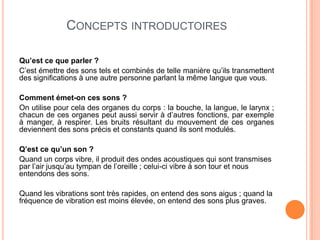 CONCEPTS INTRODUCTOIRES
Qu’est ce que parler ?
C’est émettre des sons tels et combinés de telle manière qu’ils transmettent
des significations à une autre personne parlant la même langue que vous.
Comment émet-on ces sons ?
On utilise pour cela des organes du corps : la bouche, la langue, le larynx ;
chacun de ces organes peut aussi servir à d’autres fonctions, par exemple
à manger, à respirer. Les bruits résultant du mouvement de ces organes
deviennent des sons précis et constants quand ils sont modulés.
Q’est ce qu’un son ?
Quand un corps vibre, il produit des ondes acoustiques qui sont transmises
par l’air jusqu’au tympan de l’oreille ; celui-ci vibre à son tour et nous
entendons des sons.
Quand les vibrations sont très rapides, on entend des sons aigus ; quand la
fréquence de vibration est moins élevée, on entend des sons plus graves.
 