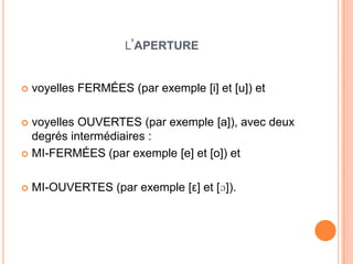 L’APERTURE
 voyelles FERMÉES (par exemple [i] et [u]) et
 voyelles OUVERTES (par exemple [a]), avec deux
degrés intermédiaires :
 MI-FERMÉES (par exemple [e] et [o]) et
 MI-OUVERTES (par exemple [ε] et [ɔ]).
 