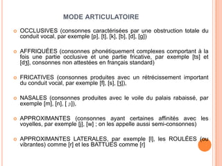 MODE ARTICULATOIRE
 OCCLUSIVES (consonnes caractérisées par une obstruction totale du
conduit vocal, par exemple [p], [t], [k], [b], [d], [g])
 AFFRIQUÉES (consonnes phonétiquement complexes comportant à la
fois une partie occlusive et une partie fricative, par exemple [ts] et
[dʒ], consonnes non attestées en français standard)
 FRICATIVES (consonnes produites avec un rétrécissement important
du conduit vocal, par exemple [f], [s], [ʒ]),
 NASALES (consonnes produites avec le voile du palais rabaissé, par
exemple [m], [n], [ ɲ]),
 APPROXIMANTES (consonnes ayant certaines affinités avec les
voyelles, par exemple [j], [w] ; on les appelle aussi semi-consonnes)
 APPROXIMANTES LATERALES, par exemple [l], les ROULÉES (ou
vibrantes) comme [r] et les BATTUES comme [r]
 
