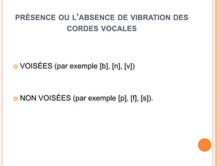 PRÉSENCE OU L’ABSENCE DE VIBRATION DES
CORDES VOCALES
 VOISÉES (par exemple [b], [n], [v])
 NON VOISÉES (par exemple [p], [f], [s]).
 